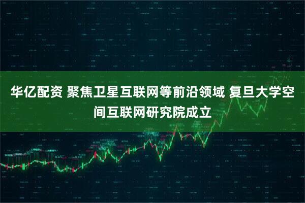 华亿配资 聚焦卫星互联网等前沿领域 复旦大学空间互联网研究院成立