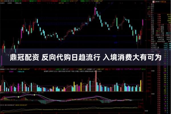 鼎冠配资 反向代购日趋流行 入境消费大有可为