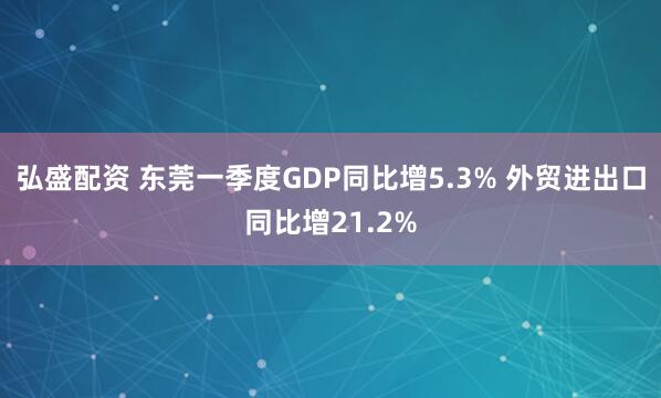 弘盛配资 东莞一季度GDP同比增5.3% 外贸进出口同比增21.2%