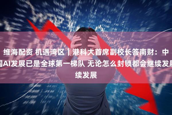 维海配资 机遇湾区｜港科大首席副校长答南财：中国AI发展已是全球第一梯队 无论怎么封锁都会继续发展