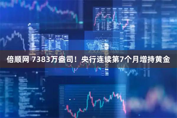 倍顺网 7383万盎司！央行连续第7个月增持黄金