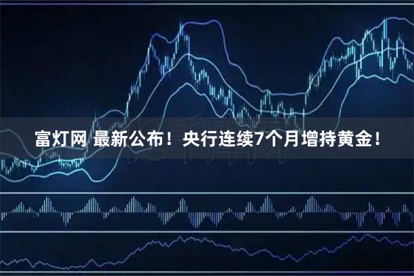 富灯网 最新公布！央行连续7个月增持黄金！