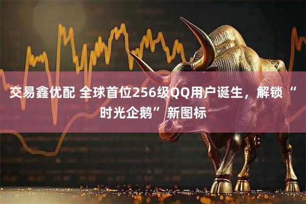 交易鑫优配 全球首位256级QQ用户诞生，解锁 “时光企鹅” 新图标