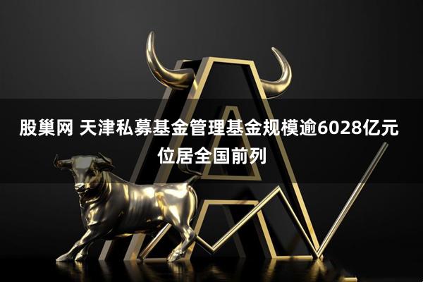 股巢网 天津私募基金管理基金规模逾6028亿元 位居全国前列