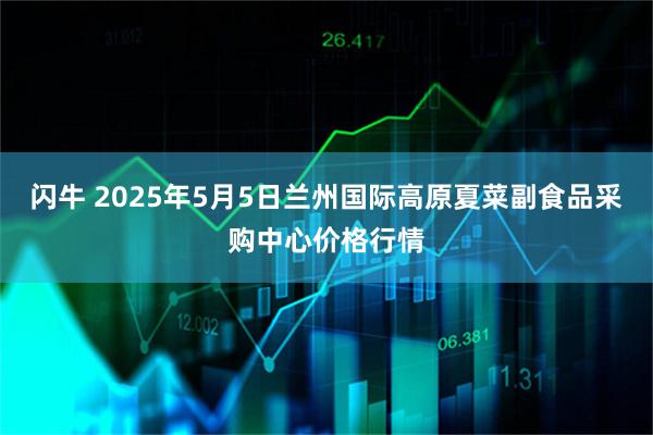 闪牛 2025年5月5日兰州国际高原夏菜副食品采购中心价格行情