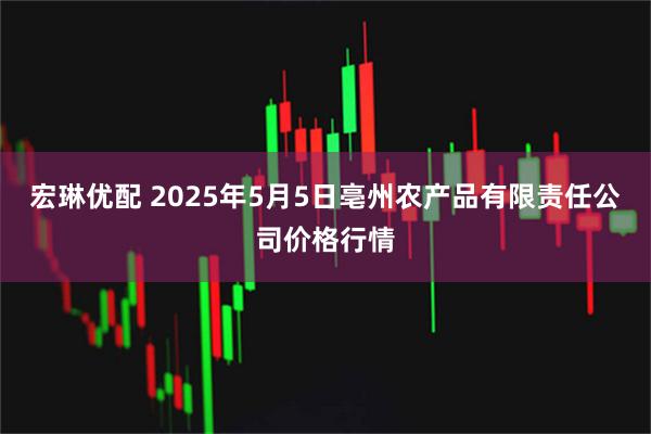 宏琳优配 2025年5月5日亳州农产品有限责任公司价格行情