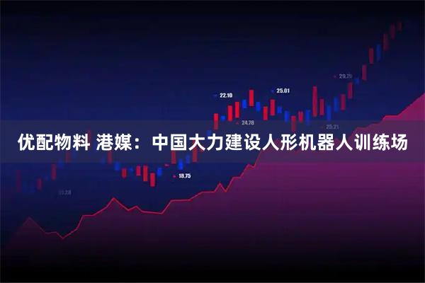 优配物料 港媒：中国大力建设人形机器人训练场