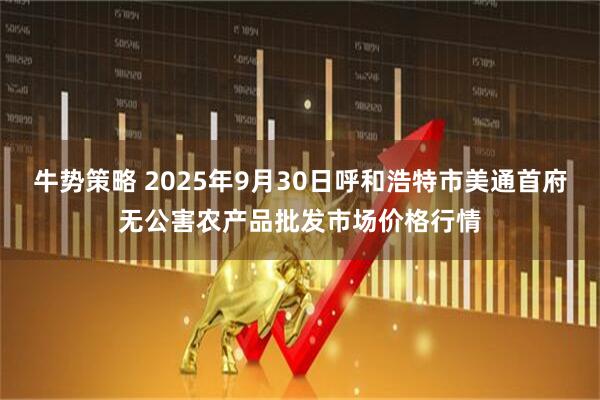 牛势策略 2025年9月30日呼和浩特市美通首府无公害农产品批发市场价格行情