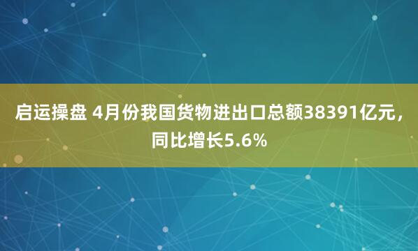 启运操盘 4月份我国货物进出口总额38391亿元，同比增长5.6%