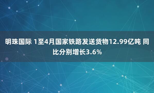 明珠国际 1至4月国家铁路发送货物12.99亿吨 同比分别增长3.6%