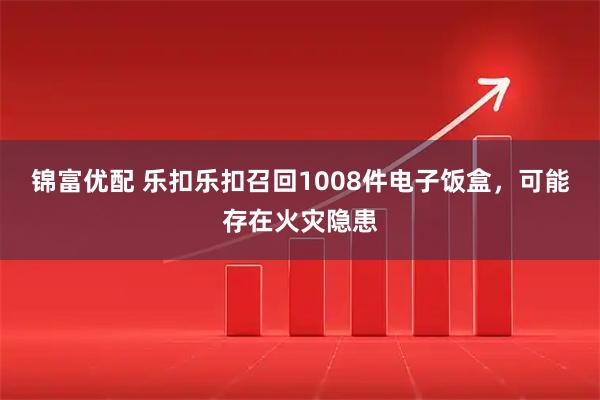 锦富优配 乐扣乐扣召回1008件电子饭盒，可能存在火灾隐患