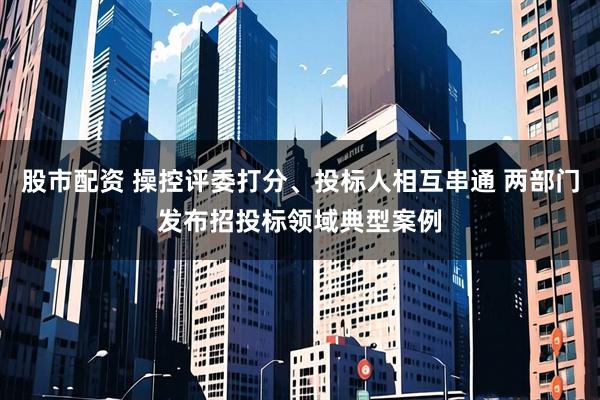 股市配资 操控评委打分、投标人相互串通 两部门发布招投标领域典型案例
