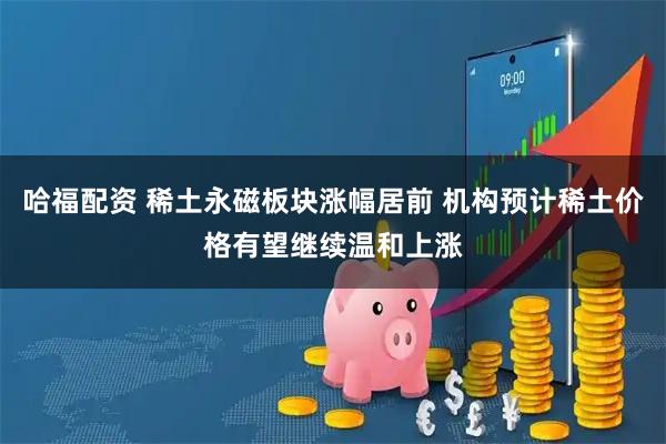 哈福配资 稀土永磁板块涨幅居前 机构预计稀土价格有望继续温和上涨