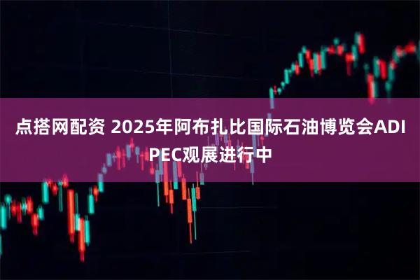 点搭网配资 2025年阿布扎比国际石油博览会ADIPEC观展进行中