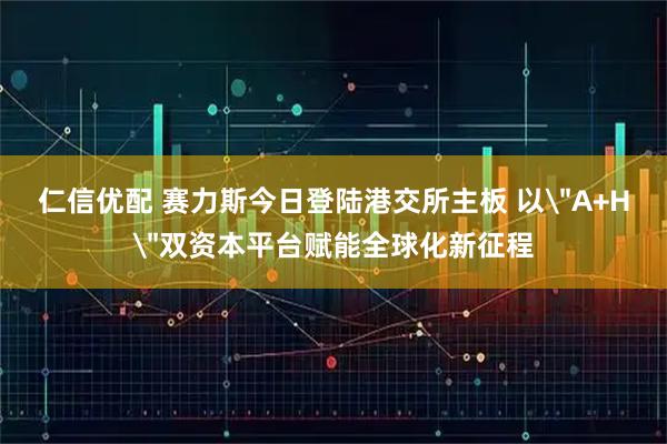 仁信优配 赛力斯今日登陆港交所主板 以＂A+H＂双资本平台赋能全球化新征程