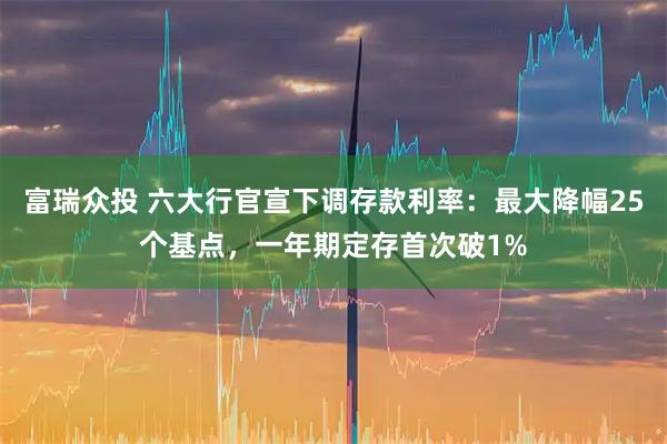 富瑞众投 六大行官宣下调存款利率：最大降幅25个基点，一年期定存首次破1%
