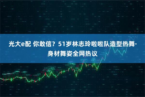 光大e配 你敢信？51岁林志玲啦啦队造型热舞·身材舞姿全网热议