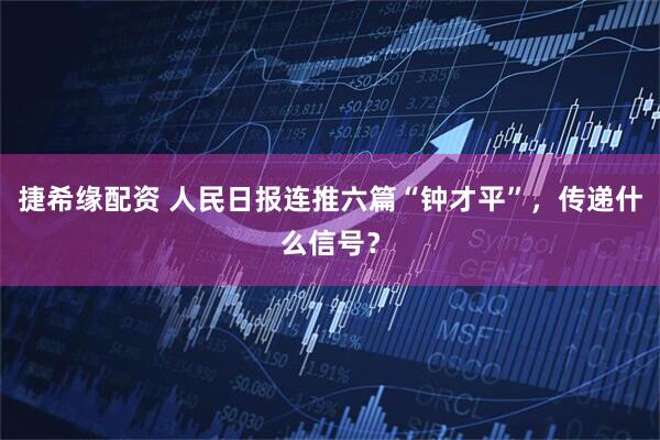 捷希缘配资 人民日报连推六篇“钟才平”，传递什么信号？