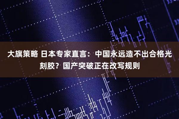 大旗策略 日本专家直言：中国永远造不出合格光刻胶？国产突破正在改写规则