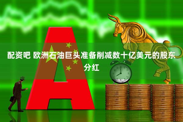 配资吧 欧洲石油巨头准备削减数十亿美元的股东分红