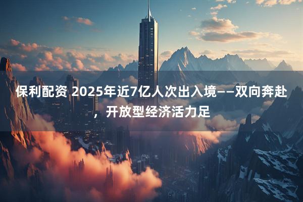 保利配资 2025年近7亿人次出入境——双向奔赴，开放型经济活力足