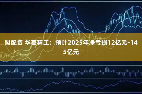 盟配资 华菱精工：预计2025年净亏损12亿元-145亿元