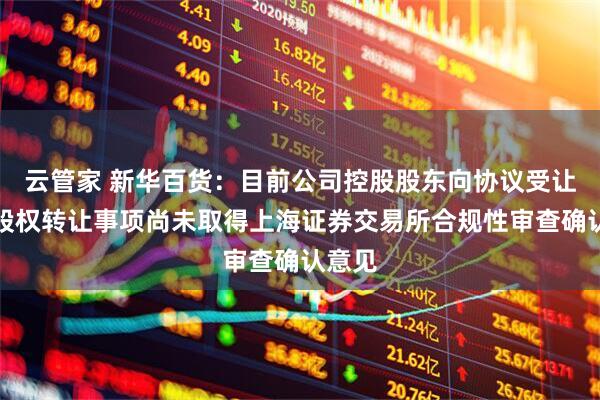 云管家 新华百货：目前公司控股股东向协议受让各方股权转让事项尚未取得上海证券交易所合规性审查确认意见