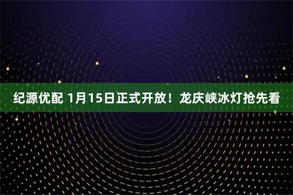 纪源优配 1月15日正式开放！龙庆峡冰灯抢先看