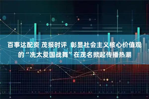 百事达配资 茂报时评  彰显社会主义核心价值观的“冼太爱国战舞”在茂名掀起传播热潮
