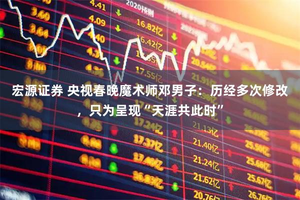 宏源证券 央视春晚魔术师邓男子：历经多次修改，只为呈现“天涯共此时”