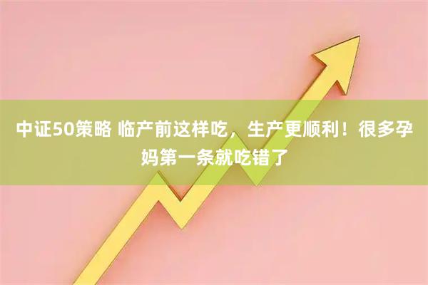 中证50策略 临产前这样吃，生产更顺利！很多孕妈第一条就吃错了