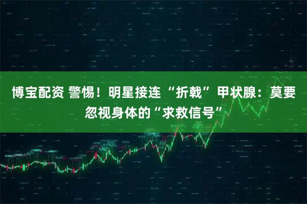 博宝配资 警惕！明星接连 “折戟” 甲状腺：莫要忽视身体的“求救信号”