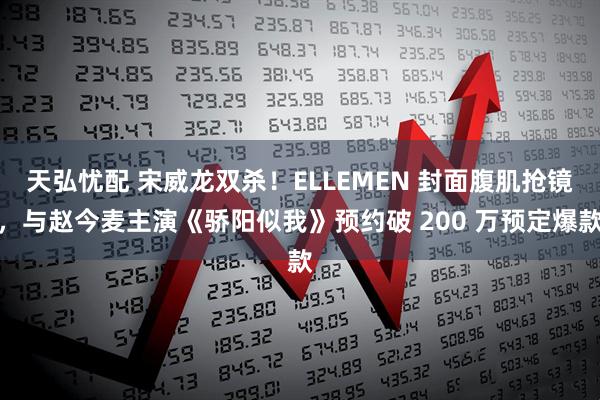 天弘忧配 宋威龙双杀！ELLEMEN 封面腹肌抢镜，与赵今麦主演《骄阳似我》预约破 200 万预定爆款