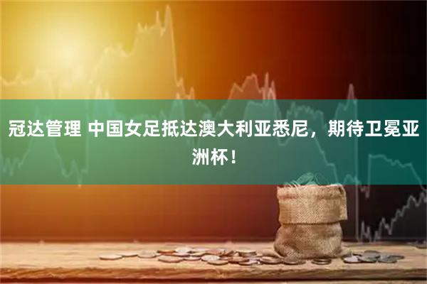 冠达管理 中国女足抵达澳大利亚悉尼，期待卫冕亚洲杯！