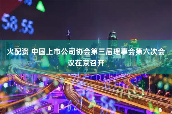 火配资 中国上市公司协会第三届理事会第六次会议在京召开