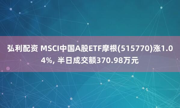 弘利配资 MSCI中国A股ETF摩根(515770)涨1.04%, 半日成交额370.98万元