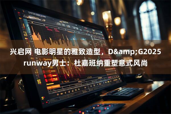 兴启网 电影明星的雅致造型，D&G2025runway男士：杜嘉班纳重塑意式风尚