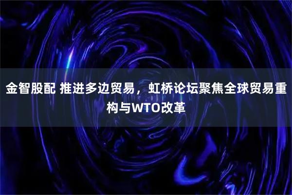 金智股配 推进多边贸易，虹桥论坛聚焦全球贸易重构与WTO改革