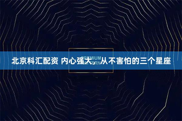 北京科汇配资 内心强大，从不害怕的三个星座