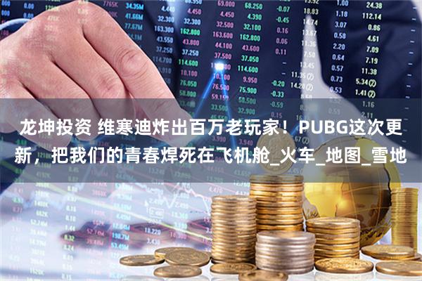 龙坤投资 维寒迪炸出百万老玩家！PUBG这次更新，把我们的青春焊死在飞机舱_火车_地图_雪地