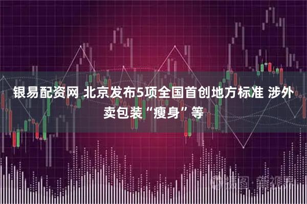 银易配资网 北京发布5项全国首创地方标准 涉外卖包装“瘦身”等